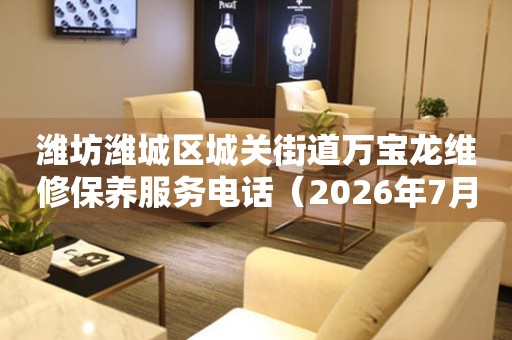 潍坊潍城区城关街道万宝龙维修保养服务电话(2026年7月最新) 网点查询 潍坊潍城区城关街道万宝龙维修保养服务电话(2026年7月最新) 网点查询