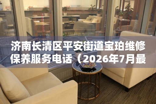 济南长清区平安街道宝珀维修保养服务电话（2026年7月最新）（图）
