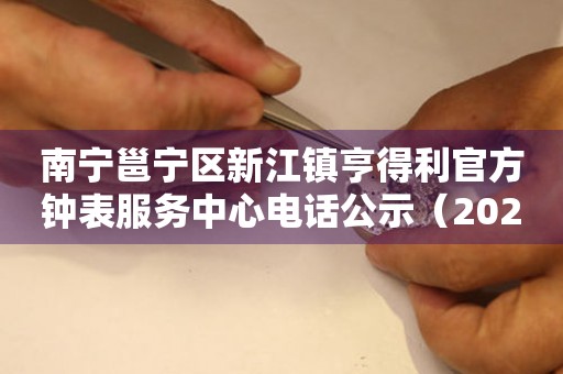 南宁邕宁区新江镇亨得利官方钟表服务中心电话公示(2026年7月最新) 网点查询 南宁邕宁区新江镇亨得利官方钟表服务中心电话公示(2026年7月最新) 网点查询