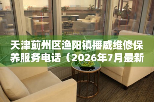 天津蓟州区渔阳镇播威维修保养服务电话（2026年7月最新）