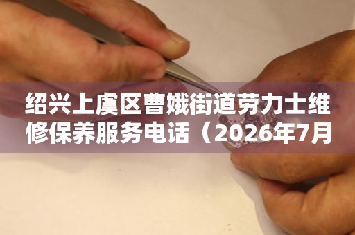 绍兴上虞区曹娥街道劳力士维修保养服务电话（2026年7月最新）