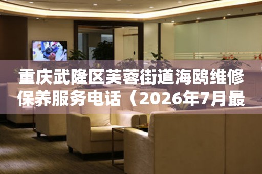 重庆武隆区芙蓉街道海鸥维修保养服务电话（2026年7月最新）
