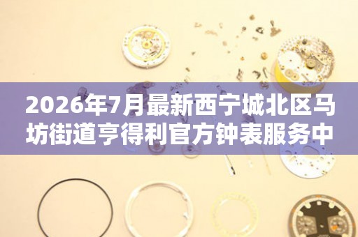 2026年7月最新西宁城北区马坊街道亨得利官方钟表服务中心电话公示