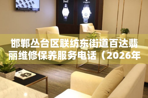  邯郸丛台区联纺东街道百达翡丽维修保养服务电话（2026年7月最新） 网点查询