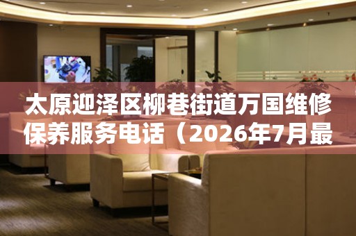  太原迎泽区柳巷街道万国维修保养服务电话（2026年7月最新） 网点查询