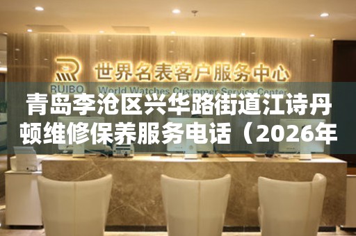  青岛李沧区兴华路街道江诗丹顿维修保养服务电话（2026年7月最新） 网点查询