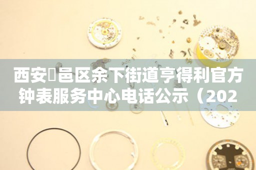  西安鄠邑区余下街道亨得利官方钟表服务中心电话公示（2026年7月最新） 网点查询