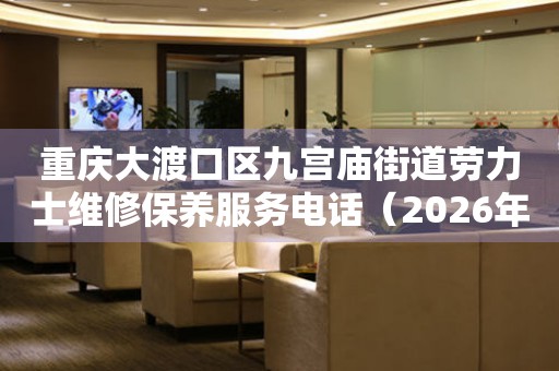  重庆大渡口区九宫庙街道劳力士维修保养服务电话（2026年7月最新） 网点查询