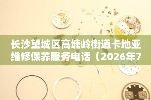 长沙望城区高塘岭街道卡地亚维修保养服务电话（2026年7月最新） 网点查询