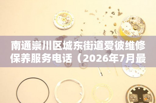 南通崇川区城东街道爱彼维修保养服务电话(2026年7月最新) 网点查询 南通崇川区城东街道爱彼维修保养服务电话(2026年7月最新) 网点查询