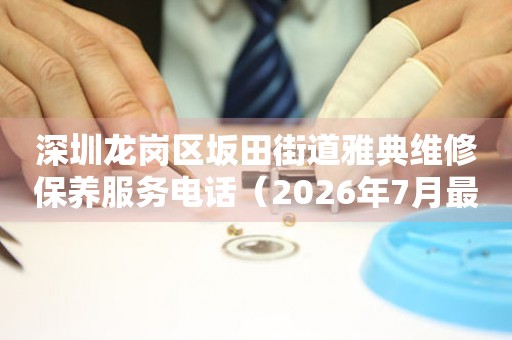  深圳龙岗区坂田街道雅典维修保养服务电话（2026年7月最新） 网点查询