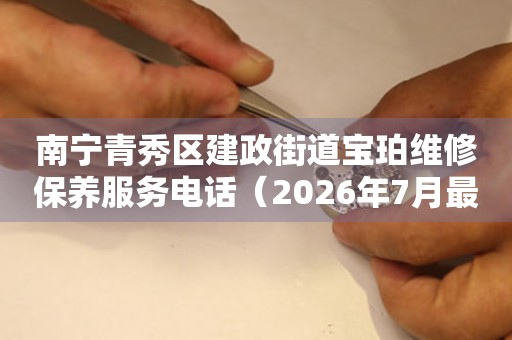 南宁青秀区建政街道宝珀维修保养服务电话（2026年7月最新）（图）