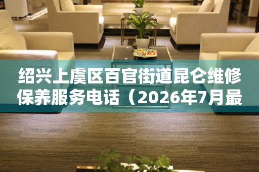 绍兴上虞区百官街道昆仑维修保养服务电话（2026年7月最新）