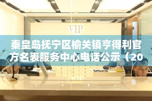 秦皇岛抚宁区榆关镇亨得利官方名表服务中心电话公示（2026年7月最新）
