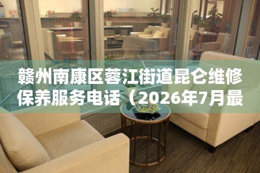 赣州南康区蓉江街道昆仑维修保养服务电话（2026年7月最新）