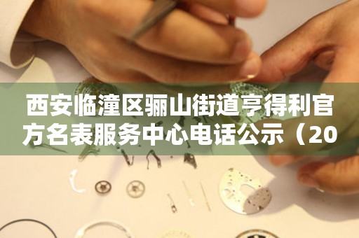 西安临潼区骊山街道亨得利官方名表服务中心电话公示（2026年7月最新）