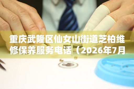 重庆武隆区仙女山街道芝柏维修保养服务电话（2026年7月最新）