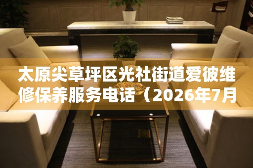 太原尖草坪区光社街道爱彼维修保养服务电话（2026年7月最新）