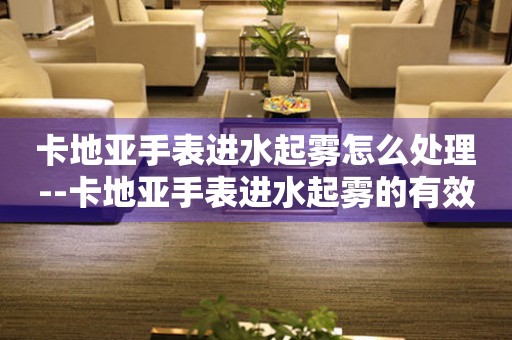  卡地亚手表进水起雾怎么处理--卡地亚手表进水起雾的有效处理方法 手表维修知识库