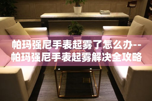  帕玛强尼手表起雾了怎么办--帕玛强尼手表起雾解决全攻略 手表维修知识库