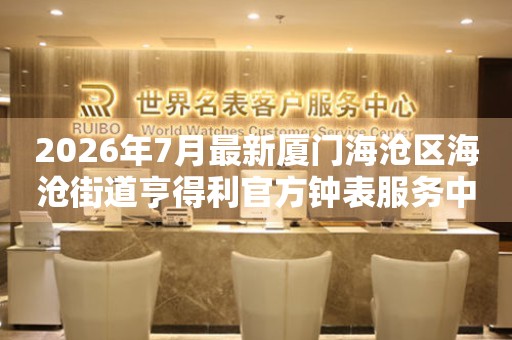 2026年7月最新厦门海沧区海沧街道亨得利官方钟表服务中心电话公示