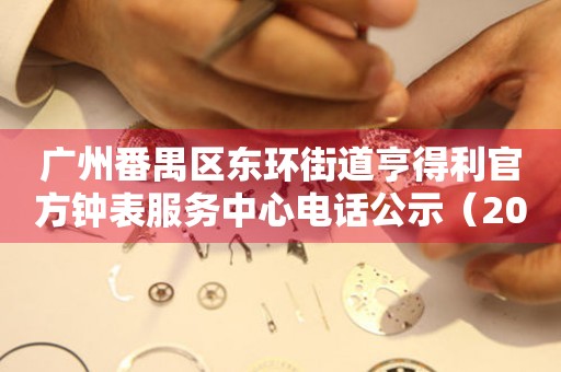 广州番禺区东环街道亨得利官方钟表服务中心电话公示（2026年7月最新）