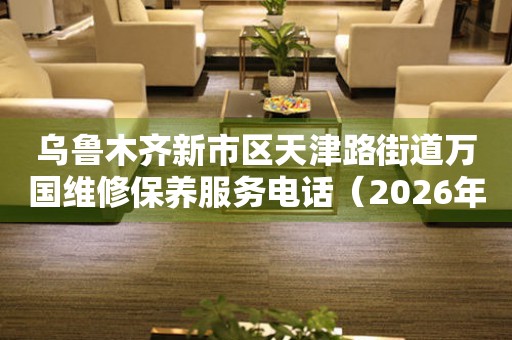 乌鲁木齐新市区天津路街道万国维修保养服务电话（2026年7月最新）