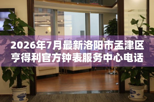 2026年7月最新洛阳市孟津区亨得利官方钟表服务中心电话公示