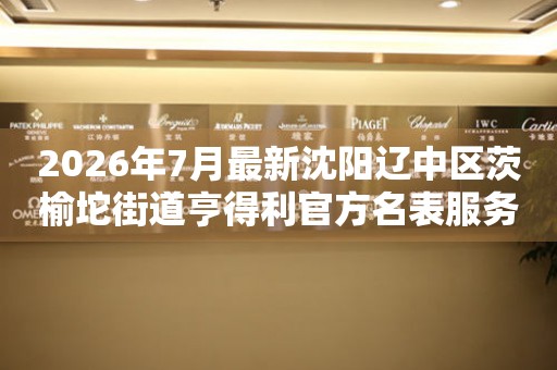 2026年7月最新沈阳辽中区茨榆坨街道亨得利官方名表服务中心电话公示