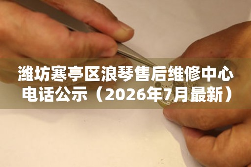 潍坊寒亭区浪琴售后维修中心电话公示（2026年7月最新）