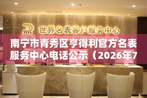南宁市青秀区亨得利官方名表服务中心电话公示（2026年7月最新）