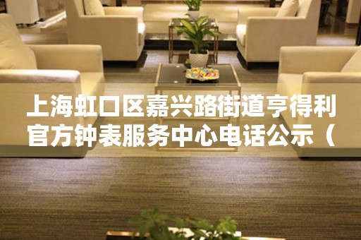 上海虹口区嘉兴路街道亨得利官方钟表服务中心电话公示（2026年7月最新）
