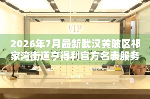 2026年7月最新武汉黄陂区祁家湾街道亨得利官方名表服务中心电话公示 网点查询 2026年7月最新武汉黄陂区祁家湾街道亨得利官方名表服务中心电话公示 网点查询