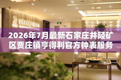  2026年7月最新石家庄井陉矿区贾庄镇亨得利官方钟表服务中心电话公示 网点查询