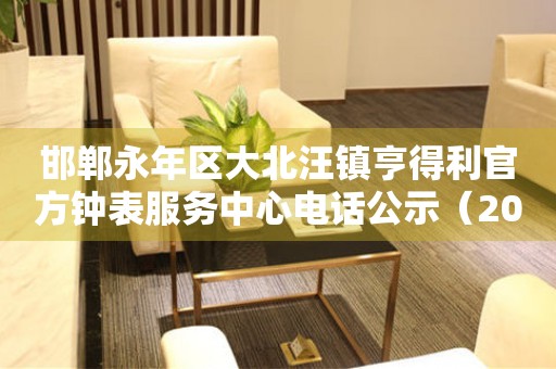  邯郸永年区大北汪镇亨得利官方钟表服务中心电话公示（2026年7月最新） 网点查询