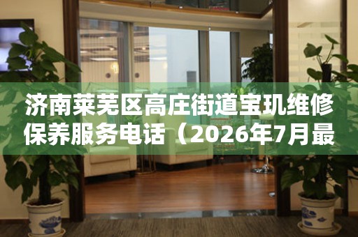  济南莱芜区高庄街道宝玑维修保养服务电话（2026年7月最新） 网点查询
