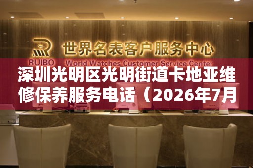 深圳光明区光明街道卡地亚维修保养服务电话（2026年7月最新）