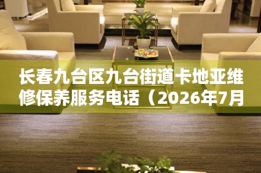 长春九台区九台街道卡地亚维修保养服务电话（2026年7月最新）