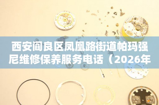 西安阎良区凤凰路街道帕玛强尼维修保养服务电话（2026年7月最新）