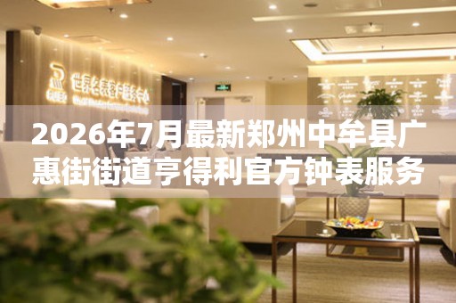 2026年7月最新郑州中牟县广惠街街道亨得利官方钟表服务中心电话公示