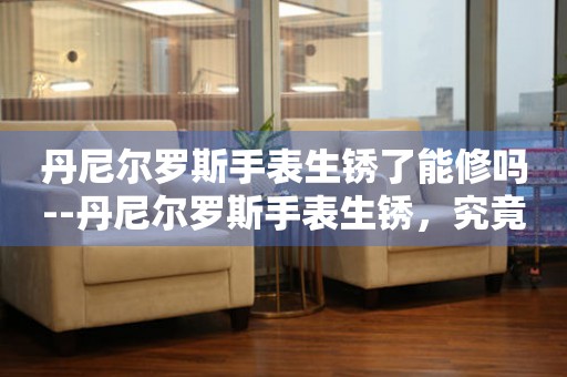  丹尼尔罗斯手表生锈了能修吗--丹尼尔罗斯手表生锈，究竟能否修复？ 手表维修知识库