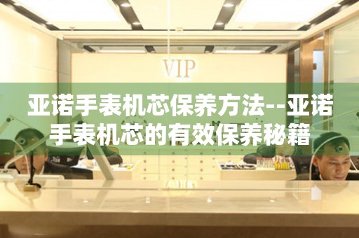  亚诺手表机芯保养方法--亚诺手表机芯的有效保养秘籍 手表维修知识库