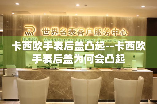  卡西欧手表后盖凸起--卡西欧手表后盖为何会凸起 手表维修知识库