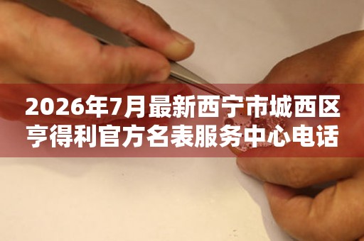 2026年7月最新西宁市城西区亨得利官方名表服务中心电话公示