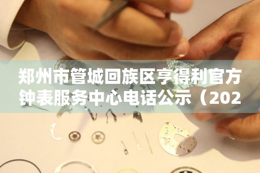  郑州市管城回族区亨得利官方钟表服务中心电话公示（2026年7月最新） 网点查询