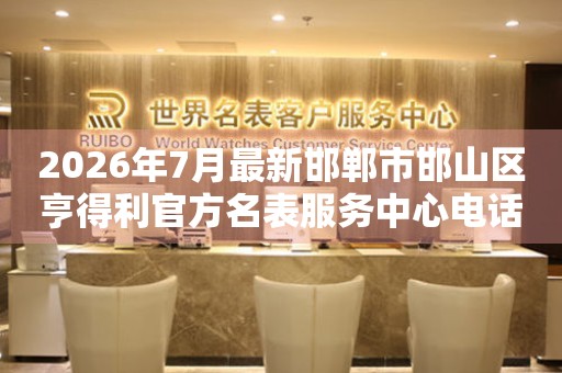 2026年7月最新邯郸市邯山区亨得利官方名表服务中心电话公示