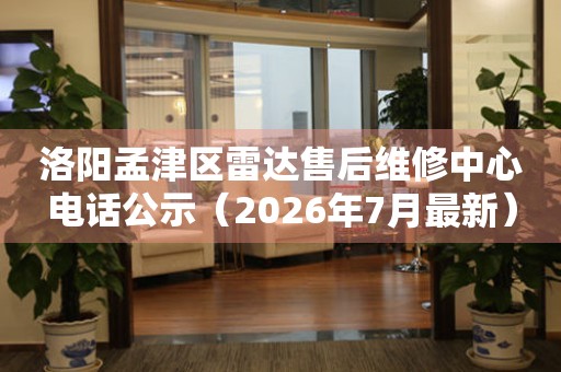 洛阳孟津区雷达售后维修中心电话公示（2026年7月最新）