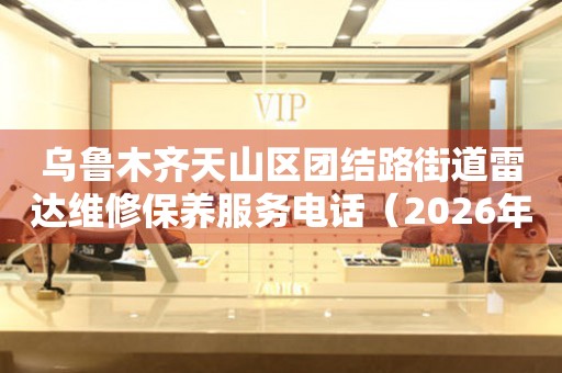  乌鲁木齐天山区团结路街道雷达维修保养服务电话（2026年7月最新） 网点查询