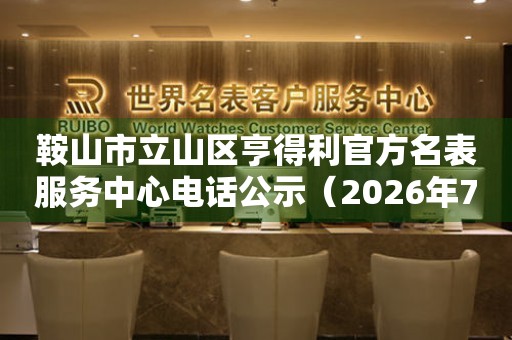  鞍山市立山区亨得利官方名表服务中心电话公示（2026年7月最新） 网点查询