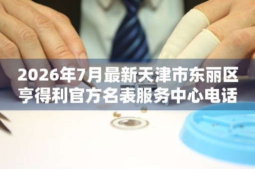 2026年7月最新天津市东丽区亨得利官方名表服务中心电话公示
